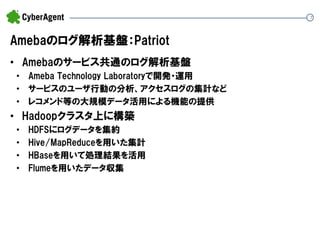 7 
Amebaのログ解析基盤：Patriot 
•Amebaのサービス共通のログ解析基盤 
•Ameba Technology Laboratoryで開発・運用 
•サービスのユーザ行動の分析、アクセスログの集計など 
•レコメンド等の大規模データ活用による機能の提供 
•Hadoopクラスタ上に構築 
•HDFSにログデータを集約 
•Hive/MapReduceを用いた集計 
•HBaseを用いて処理結果を活用 
•Flumeを用いたデータ収集  