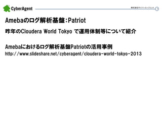 9 
Amebaのログ解析基盤：Patriot 
昨年のCloudera World Tokyo で運用体制等について紹介 
Amebaにおけるログ解析基盤Patriotの活用事例 
http://www.slideshare.net/cyberagent/cloudera-world-tokyo-2013 
株式会社サイバーエージェント  