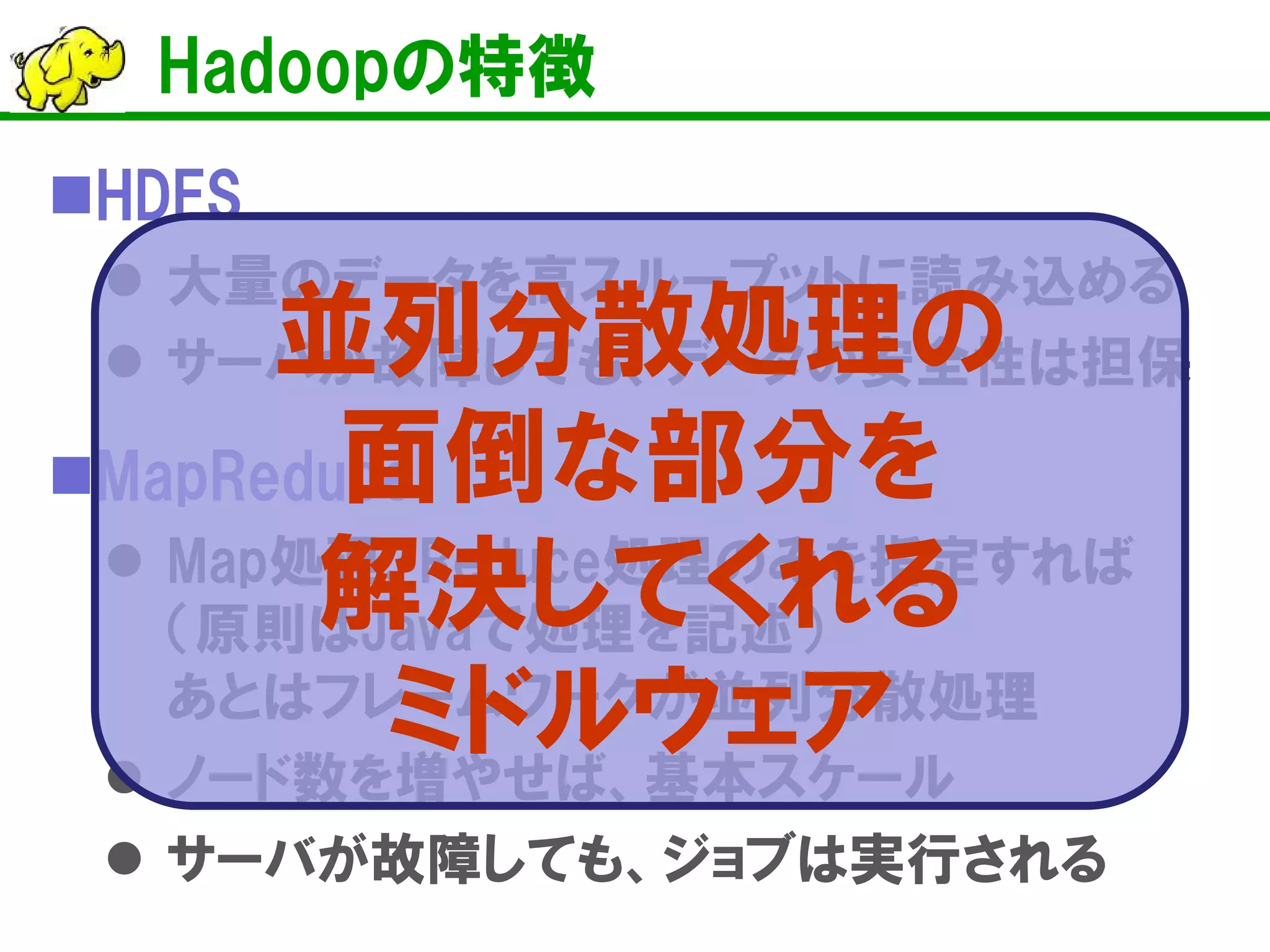  
HDFS 
 
大量のデータを高スループットに読み込める 
 
サーバが故障しても、データの安全性は担保 
MapReduce 
Map処理、Reduce処理のみを指定すれば （原則はJavaで処理を記述） あとはフレームワークが並列分散処理 
ノード数を増やせば、基本スケール 
サーバが故障しても、ジョブは実行される 
Hadoopの特徴 
並列分散処理の 面倒な部分を 解決してくれる ミドルウェア  
