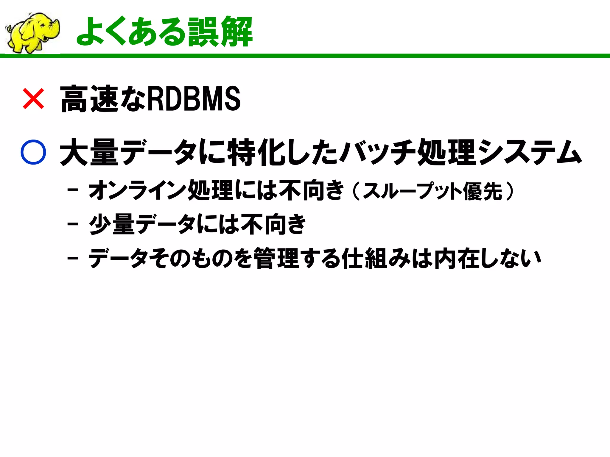 よくある誤解 
× 高速なRDBMS 
○ 大量データに特化したバッチ処理システム 
- オンライン処理には不向き （スループット優先） 
- 少量データには不向き 
- データそのものを管理する仕組みは内在しない 
 