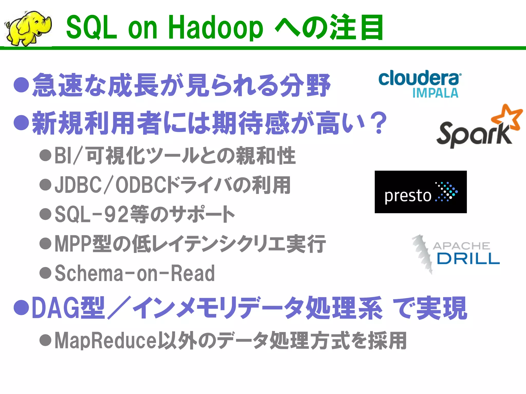 SQL on Hadoop への注目 
 
急速な成長が見られる分野 
 
新規利用者には期待感が高い？ 
 
BI/可視化ツールとの親和性 
 
JDBC/ODBCドライバの利用 
 
SQL-92等のサポート 
 
MPP型の低レイテンシクリエ実行 
 
Schema-on-Read 
 
DAG型／インメモリデータ処理系 で実現 
 
MapReduce以外のデータ処理方式を採用  