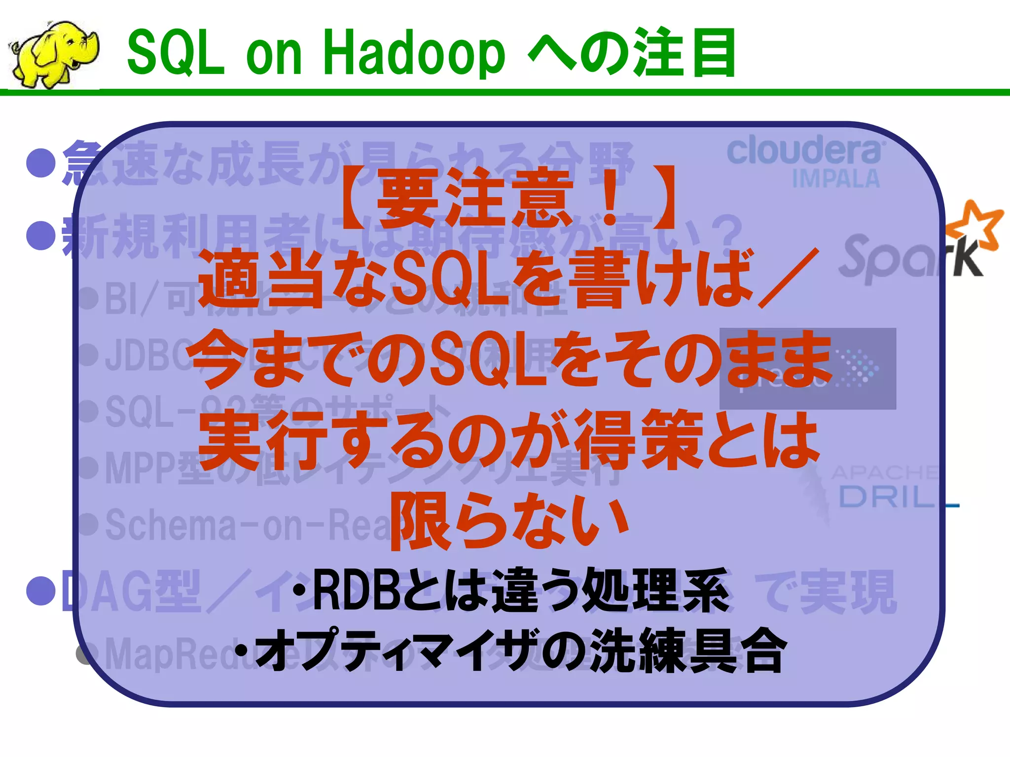 SQL on Hadoop への注目 
 
急速な成長が見られる分野 
 
新規利用者には期待感が高い？ 
 
BI/可視化ツールとの親和性 
 
JDBC/ODBCドライバの利用 
 
SQL-92等のサポート 
 
MPP型の低レイテンシクリエ実行 
 
Schema-on-Read 
 
DAG型／インメモリデータで実現 
 
MapReduce以外のデータ処理方式を採用 
【要注意！】 
適当なSQLを書けば／ 
今までのSQLをそのまま 
実行するのが得策とは 
限らない 
・RDBとは違う処理系 ・オプティマイザの洗練具合  