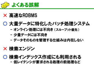 よくある誤解 
× 高速なRDBMS 
○ 大量データに特化したバッチ処理システム 
- オンライン処理には不向き （スループット優先） 
- 少量データには不向き 
- データそのものを管理する仕組みは内在しない 
× 検索エンジン 
○ 検索インデックス作成にも利用される - 低レイテンシが要求される処理の前処理など  