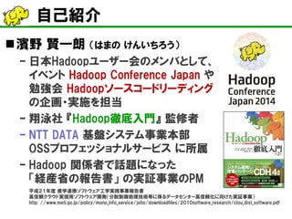 自己紹介 
 
濱野 賢一朗 （はまの けんいちろう） 
– 
日本Hadoopユーザー会のメンバとして、 イベント Hadoop Conference Japan や 勉強会 Hadoopソースコードリーディング の企画・実施を担当 
– 
翔泳社 『Hadoop徹底入門』 監修者 
– 
NTT DATA 基盤システム事業本部 OSSプロフェッショナルサービス に所属 
– 
Hadoop 関係者で話題になった 「経産省の報告書」 の実証事業のPM 平成２１年度 産学連携ソフトウェア工学実践事業報告書 高信頼クラウド実現用ソフトウェア開発（分散制御処理技術等に係るデータセンター高信頼化に向けた実証事業） http: //www.meti.go.jp/policy/mono_info_service/joho/downloadfiles/2010software_research/clou_dist_software.pdf  