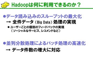 Hadoopは何に利用できるのか？ 
 
データ読み込みのスループットの最大化 → 全件データ （Big Data） 処理の実現 
 
ユーザーごとの個別のフィードバックの実現 （ソーシャルなサービス、レコメンドなど） 
 
並列分散処理によるバッチ処理の高速化 
→ データ件数の増大に対応  