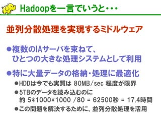 Hadoopを一言でいうと・・・ 
並列分散処理を実現するミドルウェア 
 
複数のIAサーバを束ねて、 ひとつの大きな処理システムとして利用 
 
特に大量データの格納・処理に最適化 
 
HDDは今でも実質は 80MB/sec 程度が限界 
 
5TBのデータを読み込むのに 約 5*1000*1000 /80 = 62500秒 = 17.4時間 
 
この問題を解決するために、並列分散処理を活用  