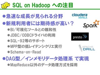 SQL on Hadoop への注目 
 
急速な成長が見られる分野 
 
新規利用者には期待感が高い？ 
 
BI/可視化ツールとの親和性 
 
JDBC/ODBCドライバの利用 
 
SQL-92等のサポート 
 
MPP型の低レイテンシクリエ実行 
 
Schema-on-Read 
 
DAG型／インメモリデータ処理系 で実現 
 
MapReduce以外のデータ処理方式を採用  