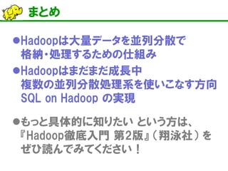 まとめ 
 
Hadoopは大量データを並列分散で 格納・処理するための仕組み 
 
Hadoopはまだまだ成長中 複数の並列分散処理系を使いこなす方向 SQL on Hadoop の実現 
 
もっと具体的に知りたい という方は、 『Hadoop徹底入門 第2版』 （翔泳社） を ぜひ読んでみてください！  