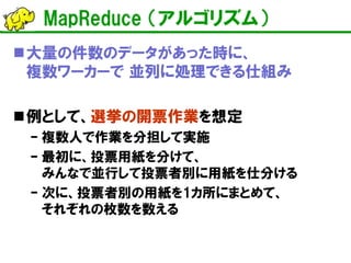 MapReduce （アルゴリズム） 
 
大量の件数のデータがあった時に、 複数ワーカーで 並列に処理できる仕組み 
 
例として、選挙の開票作業を想定 
– 
複数人で作業を分担して実施 
– 
最初に、投票用紙を分けて、 みんなで並行して投票者別に用紙を仕分ける 
– 
次に、投票者別の用紙を1カ所にまとめて、 それぞれの枚数を数える  