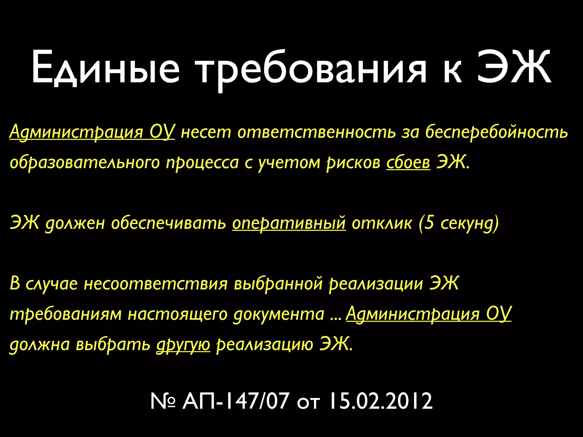 Единые требования к ЭЖ 
Администрация ОУ несет ответственность за бесперебойность 
образовательного процесса с учетом рисков сбоев ЭЖ. 
ЭЖ должен обеспечивать оперативный отклик (5 секунд) 
В случае несоответствия выбранной реализации ЭЖ 
требованиям настоящего документа ... Администрация ОУ 
должна выбрать другую реализацию ЭЖ. 
№ АП-147/07 от 15.02.2012 
 