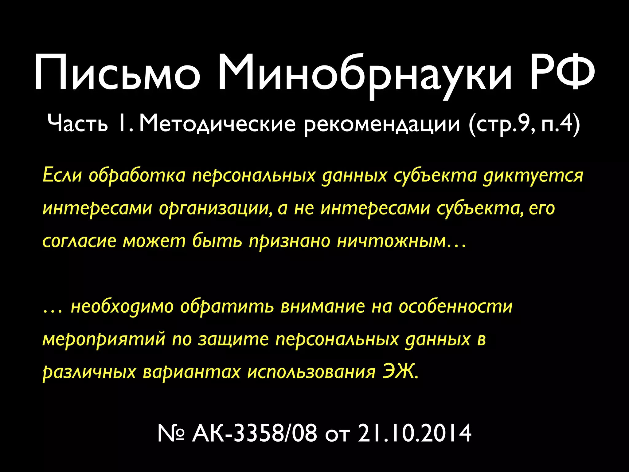 Письмо Минобрнауки РФ 
Часть 1. Методические рекомендации (стр.9, п.4) 
Если обработка персональных данных субъекта диктуется 
интересами организации, а не интересами субъекта, его 
согласие может быть признано ничтожным… 
… необходимо обратить внимание на особенности 
мероприятий по защите персональных данных в 
различных вариантах использования ЭЖ. 
№ АК-3358/08 от 21.10.2014 
 