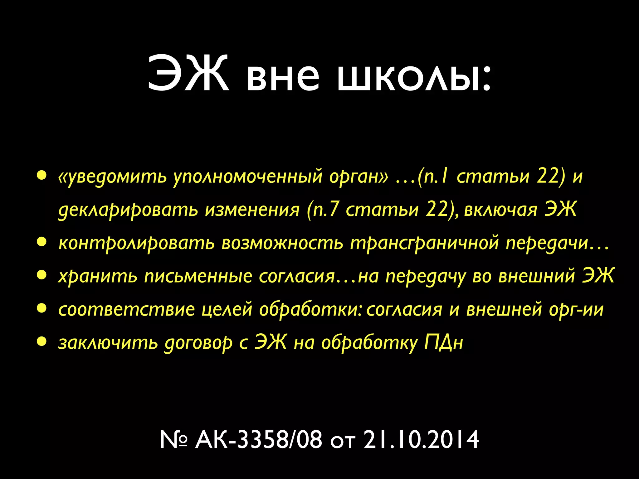 ЭЖ вне школы: 
• «уведомить уполномоченный орган» …(п.1 статьи 22) и 
декларировать изменения (п.7 статьи 22), включая ЭЖ 
• контролировать возможность трансграничной передачи… 
• хранить письменные согласия…на передачу во внешний ЭЖ 
• соответствие целей обработки: согласия и внешней орг-ии 
• заключить договор с ЭЖ на обработку ПДн 
№ АК-3358/08 от 21.10.2014 
 