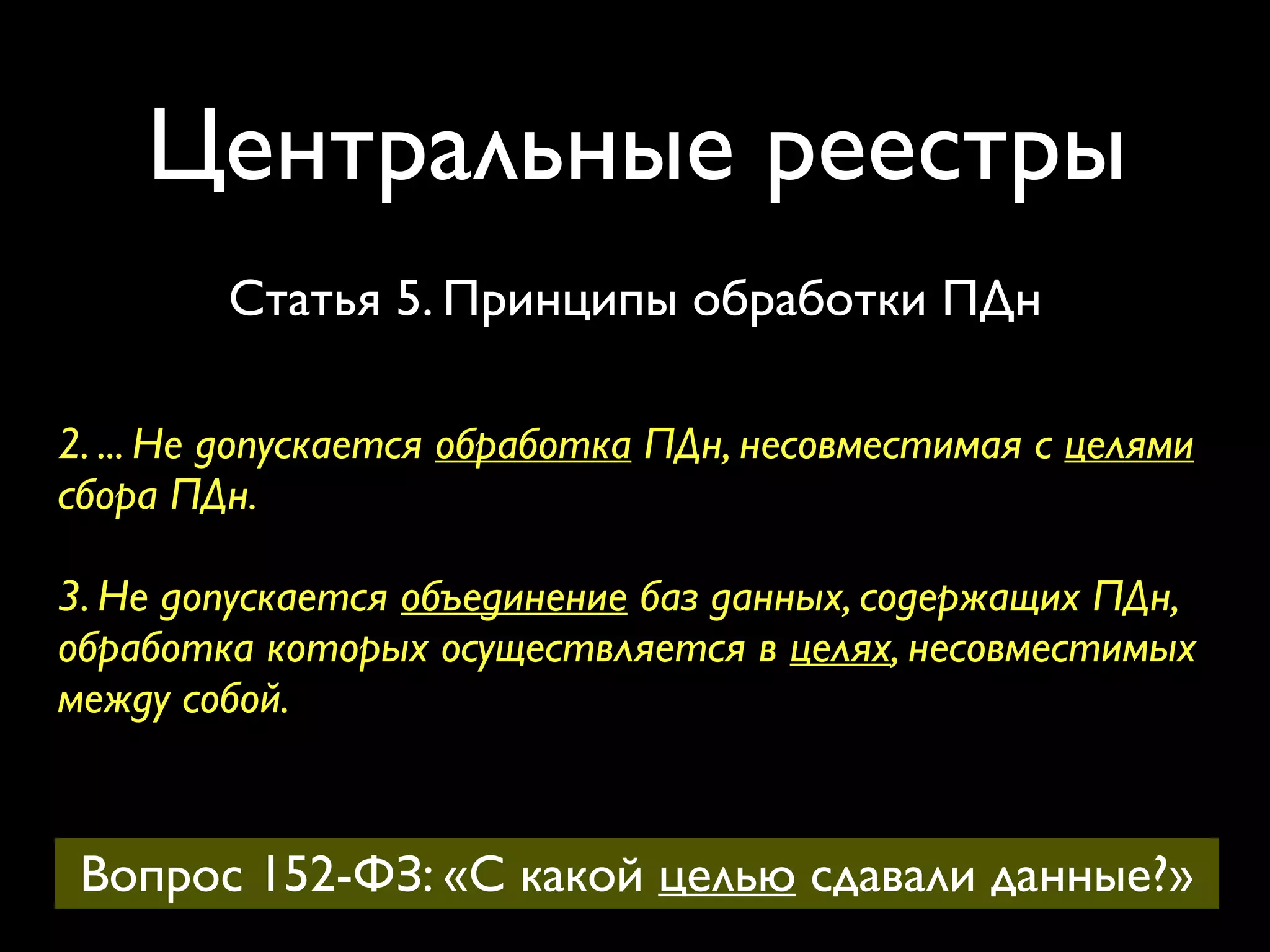 Центральные реестры 
Статья 5. Принципы обработки ПДн 
2. ... Не допускается обработка ПДн, несовместимая с целями 
сбора ПДн. 
3. Не допускается объединение баз данных, содержащих ПДн, 
обработка которых осуществляется в целях, несовместимых 
между собой. 
Вопрос 152-ФЗ: «С какой целью сдавали данные?» 
 