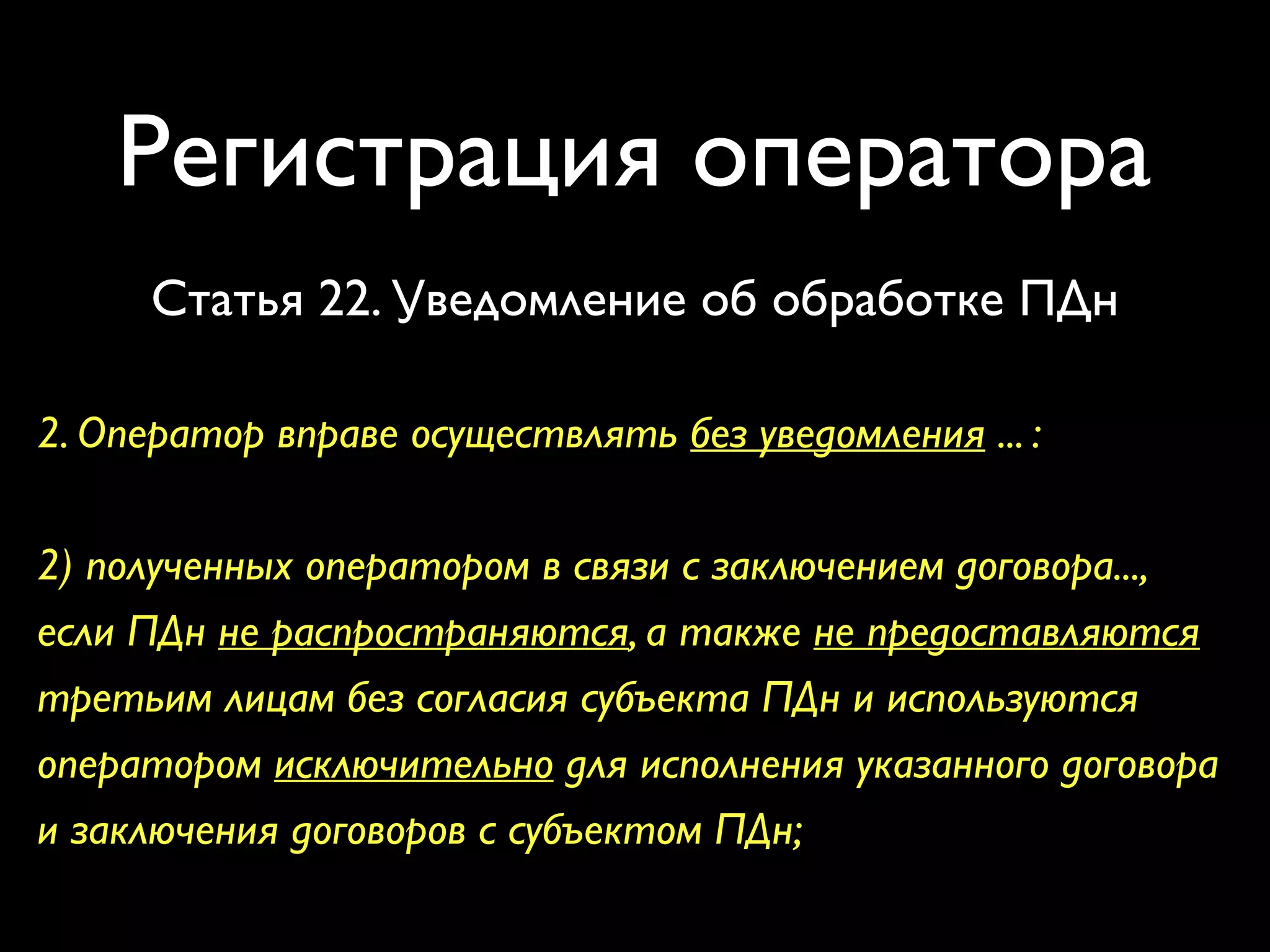 Регистрация оператора 
Статья 22. Уведомление об обработке ПДн 
2. Оператор вправе осуществлять без уведомления ... : 
2) полученных оператором в связи с заключением договора..., 
если ПДн не распространяются, а также не предоставляются 
третьим лицам без согласия субъекта ПДн и используются 
оператором исключительно для исполнения указанного договора 
и заключения договоров с субъектом ПДн; 
 