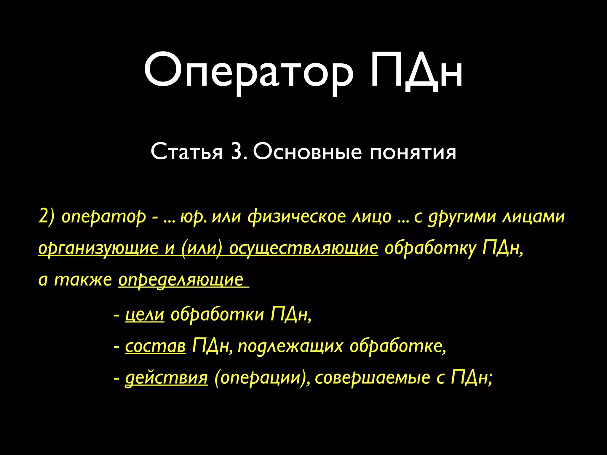 Оператор ПДн 
Статья 3. Основные понятия 
2) оператор - ... юр. или физическое лицо ... с другими лицами 
организующие и (или) осуществляющие обработку ПДн, 
а также определяющие 
- цели обработки ПДн, 
- состав ПДн, подлежащих обработке, 
- действия (операции), совершаемые с ПДн; 
Закон «О персональных данных» №152-ФЗ 
 