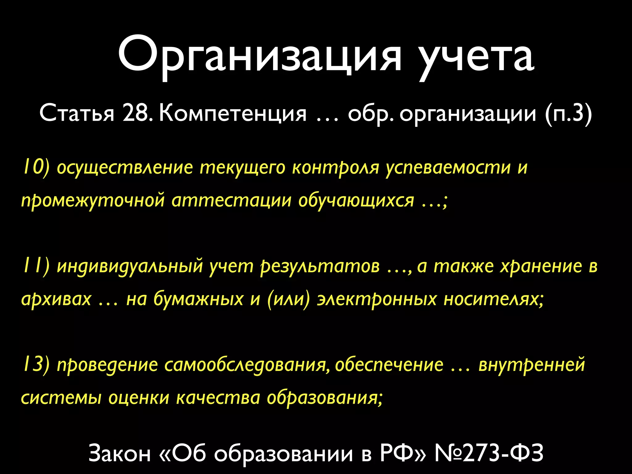 Организация учета 
Статья 28. Компетенция … обр. организации (п.3) 
10) осуществление текущего контроля успеваемости и 
промежуточной аттестации обучающихся …; 
11) индивидуальный учет результатов …, а также хранение в 
архивах … на бумажных и (или) электронных носителях; 
13) проведение самообследования, обеспечение … внутренней 
системы оценки качества образования; 
Закон «Об образовании в РФ» №273-ФЗ 
 