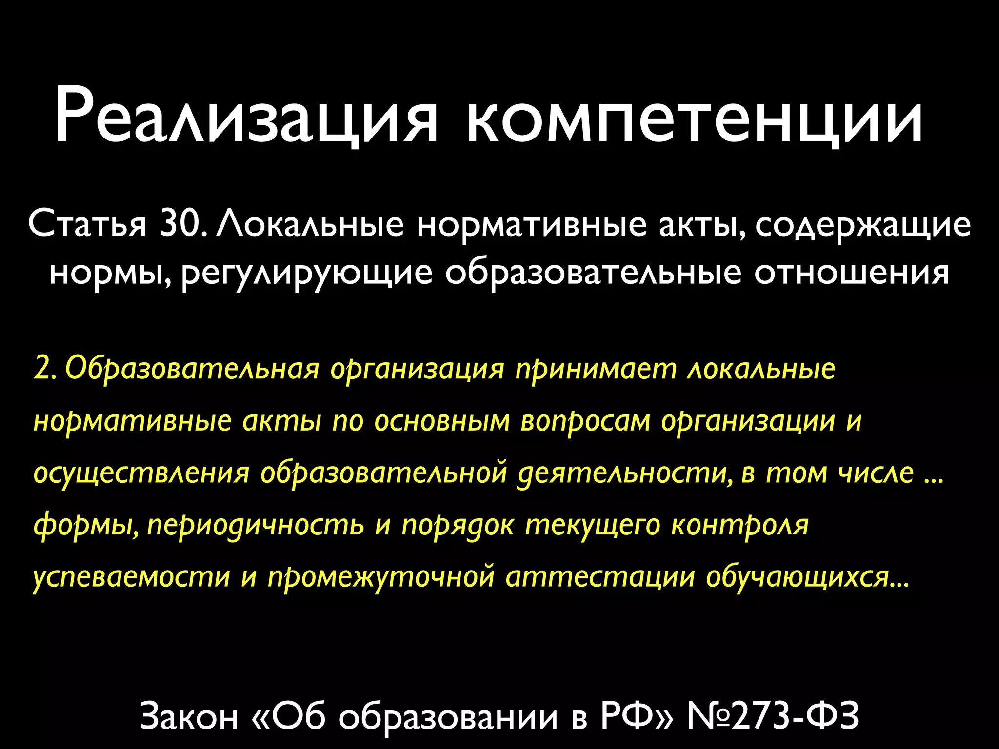 Реализация компетенции 
Статья 30. Локальные нормативные акты, содержащие 
нормы, регулирующие образовательные отношения 
2. Образовательная организация принимает локальные 
нормативные акты по основным вопросам организации и 
осуществления образовательной деятельности, в том числе ... 
формы, периодичность и порядок текущего контроля 
успеваемости и промежуточной аттестации обучающихся... 
Закон «Об образовании в РФ» №273-ФЗ 
 