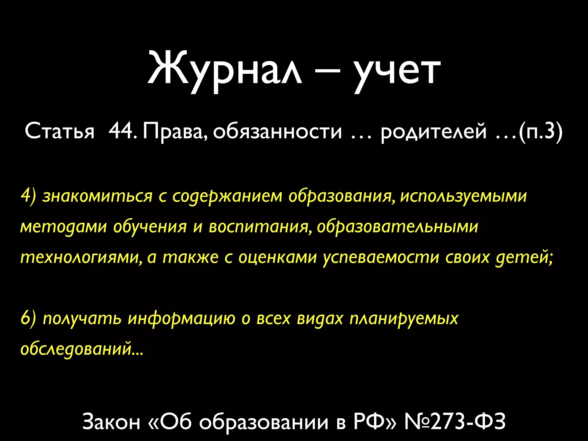 Журнал – учет 
Статья 44. Права, обязанности … родителей …(п.3) 
4) знакомиться с содержанием образования, используемыми 
методами обучения и воспитания, образовательными 
технологиями, а также с оценками успеваемости своих детей; 
6) получать информацию о всех видах планируемых 
обследований... 
Закон «Об образовании в РФ» №273-ФЗ 
 