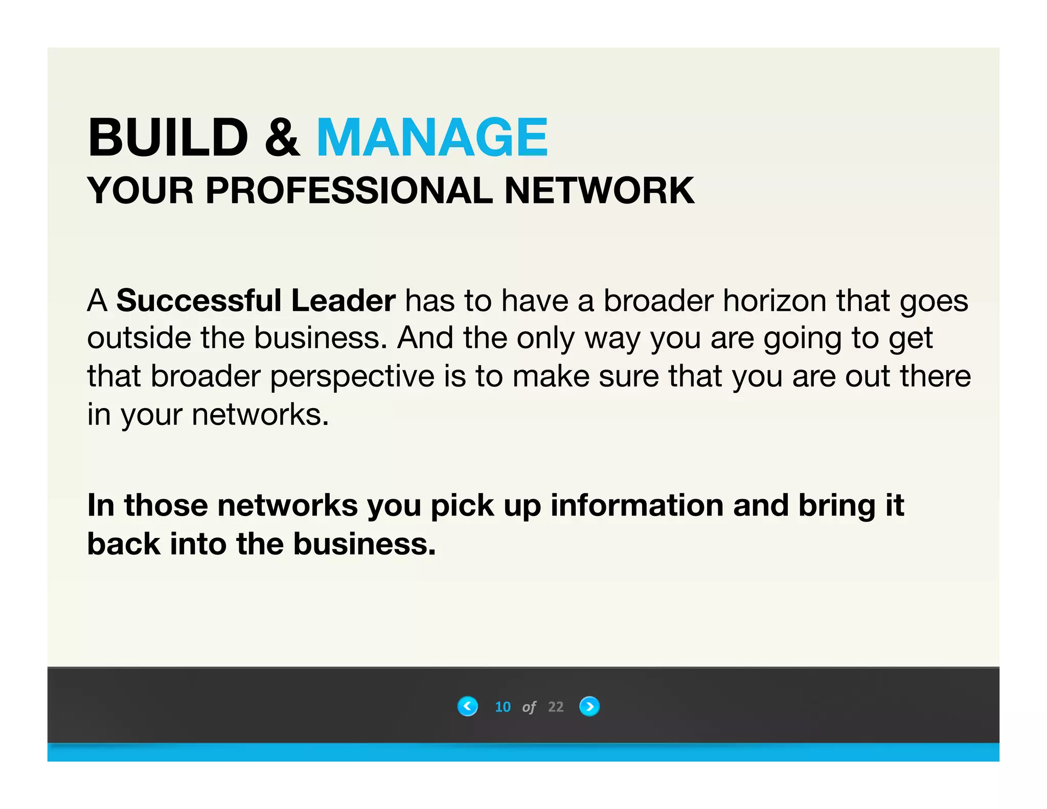 BUILD & MANAGE  
YOUR PROFESSIONAL NETWORK
A Successful Leader has to have a broader horizon that goes
outside the business. And the only way you are going to get
that broader perspective is to make sure that you are out there
in your networks. 

In those networks you pick up information and bring it
back into the business.
10	
 &nbsp; of	
 &nbsp; 22	
 &nbsp;
 
