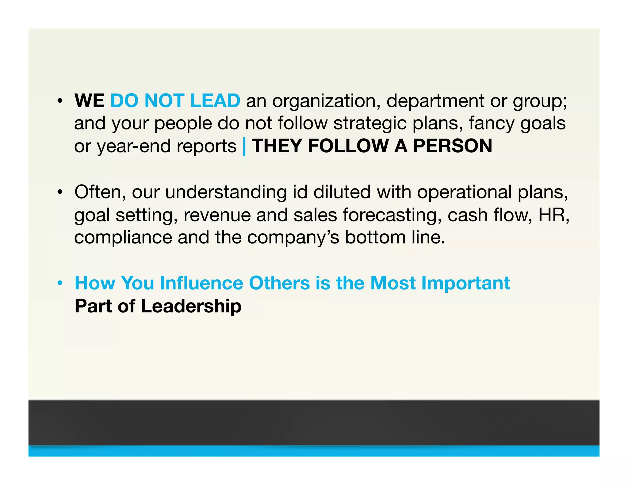 &bull;  WE DO NOT LEAD an organization, department or group;
and your people do not follow strategic plans, fancy goals
or year-end reports | THEY FOLLOW A PERSON
&bull;  Often, our understanding id diluted with operational plans,
goal setting, revenue and sales forecasting, cash ﬂow, HR,
compliance and the company&rsquo;s bottom line.

&bull;  How You Inﬂuence Others is the Most Important 

Part of Leadership 





 