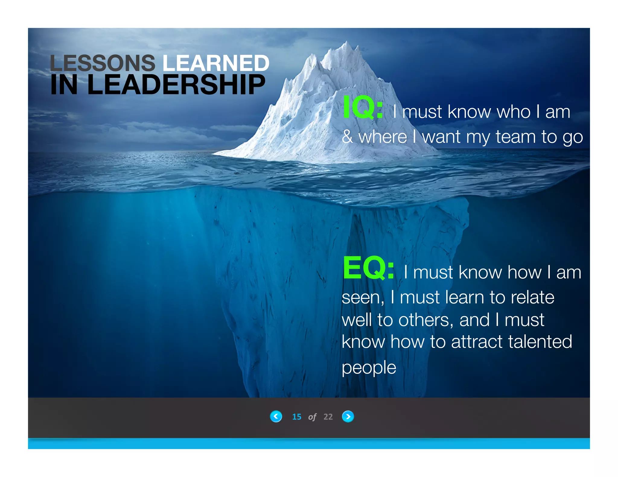 IQ: I must know who I am
& where I want my team to go




EQ: I must know how I am
seen, I must learn to relate
well to others, and I must
know how to attract talented
people "


LESSONS LEARNED
IN LEADERSHIP
15	
 &nbsp; of	
 &nbsp; 22	
 &nbsp;
 
