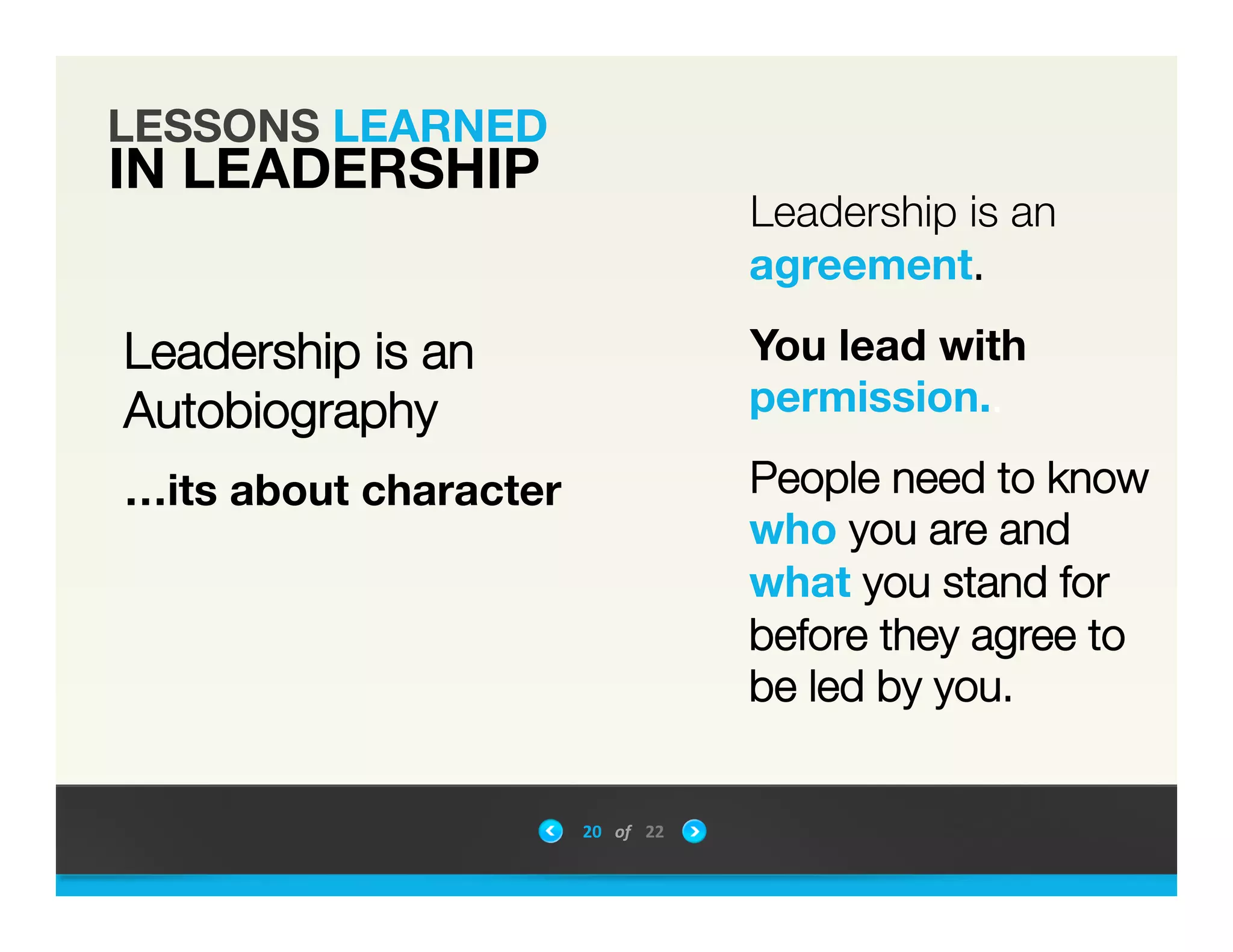 LESSONS LEARNED
IN LEADERSHIP
Leadership is an"
Autobiography"
&hellip;its about character"



Leadership is an
agreement. 

You lead with
permission.. 

People need to know
who you are and
what you stand for
before they agree to
be led by you.

20	
 &nbsp; of	
 &nbsp; 22	
 &nbsp;
 