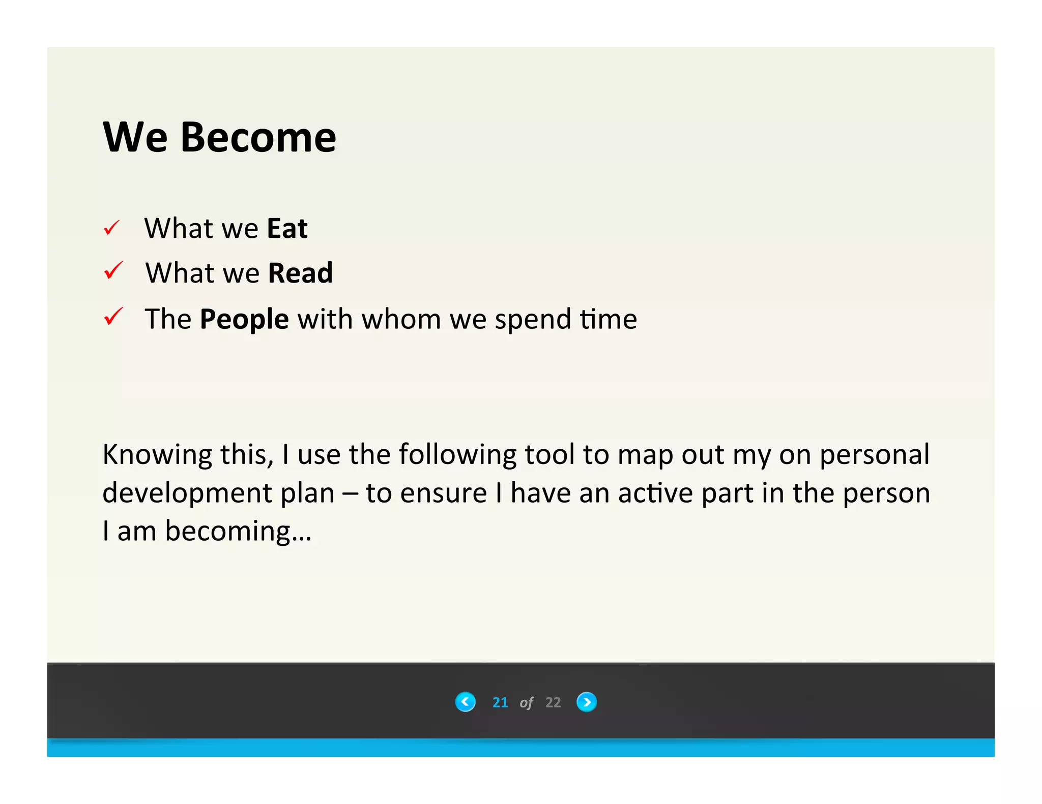 We	
 &nbsp;Become	
 &nbsp;
&uuml;  	
 &nbsp;What	
 &nbsp;we	
 &nbsp;Eat	
 &nbsp;
&uuml;  	
 &nbsp;What	
 &nbsp;we	
 &nbsp;Read	
 &nbsp;
&uuml;  	
 &nbsp;The	
 &nbsp;People	
 &nbsp;with	
 &nbsp;whom	
 &nbsp;we	
 &nbsp;spend	
 &nbsp;0me	
 &nbsp;
	
 &nbsp;
	
 &nbsp;
Knowing	
 &nbsp;this,	
 &nbsp;I	
 &nbsp;use	
 &nbsp;the	
 &nbsp;following	
 &nbsp;tool	
 &nbsp;to	
 &nbsp;map	
 &nbsp;out	
 &nbsp;my	
 &nbsp;on	
 &nbsp;personal	
 &nbsp;
development	
 &nbsp;plan	
 &nbsp;&ndash;	
 &nbsp;to	
 &nbsp;ensure	
 &nbsp;I	
 &nbsp;have	
 &nbsp;an	
 &nbsp;ac0ve	
 &nbsp;part	
 &nbsp;in	
 &nbsp;the	
 &nbsp;person	
 &nbsp;
I	
 &nbsp;am	
 &nbsp;becoming&hellip;	
 &nbsp;
	
 &nbsp;
21	
 &nbsp; of	
 &nbsp; 22	
 &nbsp;
 