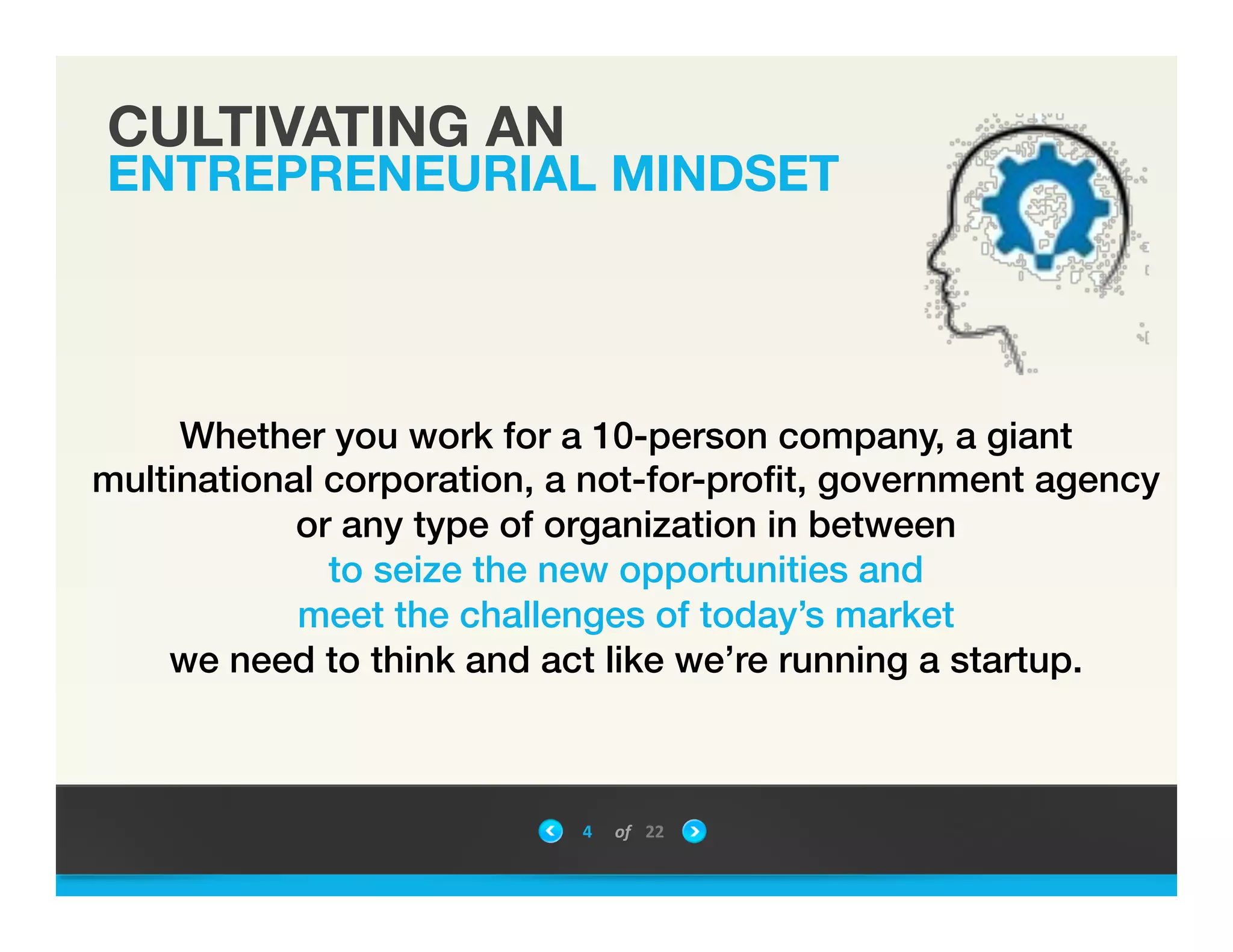 CULTIVATING AN
ENTREPRENEURIAL MINDSET
4	
 &nbsp; of	
 &nbsp; 22	
 &nbsp;
Whether you work for a 10-person company, a giant
multinational corporation, a not-for-proﬁt, government agency
or any type of organization in between !
to seize the new opportunities and !
meet the challenges of today&rsquo;s market !
we need to think and act like we&rsquo;re running a startup.!
!
!
!
 