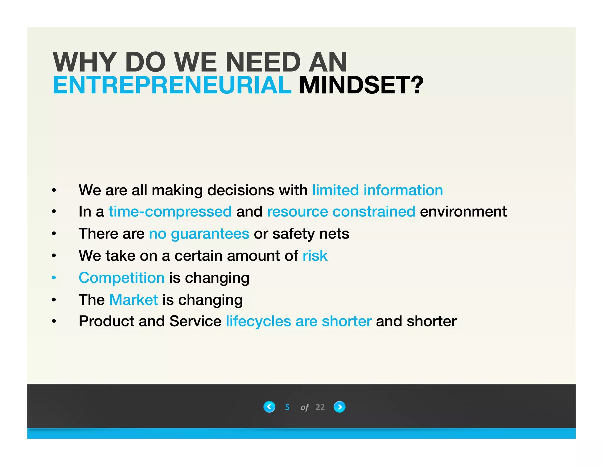 WHY DO WE NEED AN
ENTREPRENEURIAL MINDSET?
5	
 &nbsp; of	
 &nbsp; 22	
 &nbsp;
!
&bull;  We are all making decisions with limited information !
&bull;  In a time-compressed and resource constrained environment !
&bull;  There are no guarantees or safety nets!
&bull;  We take on a certain amount of risk!
&bull;  Competition is changing !
&bull;  The Market is changing!
&bull;  Product and Service lifecycles are shorter and shorter!
!
!
 