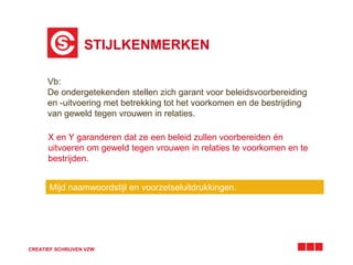 STIJLKENMERKEN 
Vb: 
De ondergetekenden stellen zich garant voor beleidsvoorbereiding 
en -uitvoering met betrekking tot het voorkomen en de bestrijding 
van geweld tegen vrouwen in relaties. 
X en Y garanderen dat ze een beleid zullen voorbereiden én 
uitvoeren om geweld tegen vrouwen in relaties te voorkomen en te 
bestrijden. 
Mijd naamwoordstijl en voorzetseluitdrukkingen. 
CREATIEF SCHRIJVEN VZW 
 