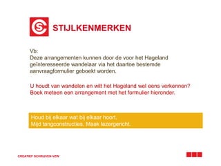 STIJLKENMERKEN 
Vb: 
Deze arrangementen kunnen door de voor het Hageland 
geïnteresseerde wandelaar via het daartoe bestemde 
aanvraagformulier geboekt worden. 
U houdt van wandelen en wilt het Hageland wel eens verkennen? 
Boek meteen een arrangement met het formulier hieronder. 
Houd bij elkaar wat bij elkaar hoort. 
Mijd tangconstructies. Maak lezergericht. 
CREATIEF SCHRIJVEN VZW 
 