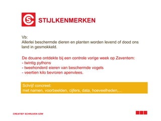 STIJLKENMERKEN 
Vb: 
Allerlei beschermde dieren en planten worden levend of dood ons 
land in gesmokkeld. 
De douane ontdekte bij een controle vorige week op Zaventem: 
- twintig pythons 
- tweehonderd eieren van beschermde vogels 
- veertien kilo bevroren apenvlees. 
Schrijf concreet: 
met namen, voorbeelden, cijfers, data, hoeveelheden,… 
CREATIEF SCHRIJVEN VZW 
 