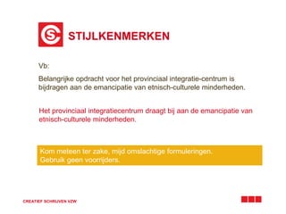 STIJLKENMERKEN 
Vb: 
Belangrijke opdracht voor het provinciaal integratie-centrum is 
bijdragen aan de emancipatie van etnisch-culturele minderheden. 
Het provinciaal integratiecentrum draagt bij aan de emancipatie van 
etnisch-culturele minderheden. 
Kom meteen ter zake, mijd omslachtige formuleringen. 
Gebruik geen voorrijders. 
CREATIEF SCHRIJVEN VZW 
 