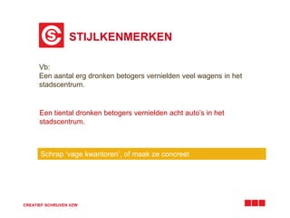 STIJLKENMERKEN 
Vb: 
Een aantal erg dronken betogers vernielden veel wagens in het 
stadscentrum. 
Een tiental dronken betogers vernielden acht auto’s in het 
stadscentrum. 
Schrap ‘vage kwantoren’, of maak ze concreet 
CREATIEF SCHRIJVEN VZW 
 