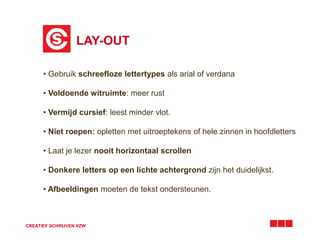 LAY-OUT 
• Gebruik schreefloze lettertypes als arial of verdana 
• Voldoende witruimte: meer rust 
• Vermijd cursief: leest minder vlot. 
• Niet roepen: opletten met uitroeptekens of hele zinnen in hoofdletters 
• Laat je lezer nooit horizontaal scrollen 
• Donkere letters op een lichte achtergrond zijn het duidelijkst. 
• Afbeeldingen moeten de tekst ondersteunen. 
CREATIEF SCHRIJVEN VZW 
 