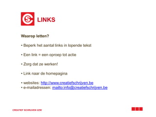 LINKS 
Waarop letten? 
• Beperk het aantal links in lopende tekst 
• Een link = een oproep tot actie 
• Zorg dat ze werken! 
• Link naar de homepagina 
• websites: http://www.creatiefschrijven.be 
• e-mailadressen: mailto:info@creatiefschrijven.be 
CREATIEF SCHRIJVEN VZW 
 