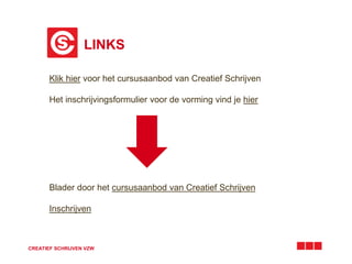 LINKS 
Klik hier voor het cursusaanbod van Creatief Schrijven 
Het inschrijvingsformulier voor de vorming vind je hier 
Blader door het cursusaanbod van Creatief Schrijven 
Inschrijven 
CREATIEF SCHRIJVEN VZW 
 