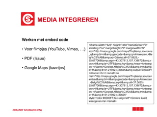 MEDIA INTEGREREN 
Werken met embed code 
• Voor filmpjes (YouTube, Vimeo, …) 
• PDF (Issuu) 
• Google Maps (kaartjes) 
CREATIEF SCHRIJVEN VZW 
<iframe width="425" height="350" frameborder="0" 
scrolling="no" marginheight="0" marginwidth="0" 
src="http://maps.google.com/maps?f=q&amp;source=s 
_q&amp;hl=nl&amp;geocode=&amp;q=Antwerpen,+Be 
lgi%C3%AB&amp;aq=0&amp;sll=37.0625,- 
95.677068&amp;sspn=43.307813,107.138672&amp;v 
psrc=0&amp;ie=UTF8&amp;hq=&amp;hnear=Antwerp 
en,+Vlaams+Gewest,+Belgi%C3%AB&amp;t=m&amp; 
z=11&amp;ll=51.21992,4.39625&amp;output=embed"> 
</iframe><br /><small><a 
href="http://maps.google.com/maps?f=q&amp;source= 
embed&amp;hl=nl&amp;geocode=&amp;q=Antwerpen 
,+Belgi%C3%AB&amp;aq=0&amp;sll=37.0625,- 
95.677068&amp;sspn=43.307813,107.138672&amp;v 
psrc=0&amp;ie=UTF8&amp;hq=&amp;hnear=Antwerp 
en,+Vlaams+Gewest,+Belgi%C3%AB&amp;t=m&amp; 
z=11&amp;ll=51.21992,4.39625" 
style="color:#0000FF;text-align:left">Grotere kaart 
weergeven</a></small> 
 