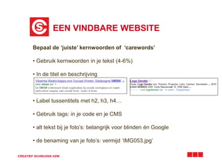 EEN VINDBARE WEBSITE 
Bepaal de ‘juiste’ kernwoorden of ‘carewords’ 
• Gebruik kernwoorden in je tekst (4-6%) 
• In de titel en beschrijving 
• Label tussentitels met h2, h3, h4… 
• Gebruik tags: in je code en je CMS 
• alt tekst bij je foto’s: belangrijk voor blinden én Google 
• de benaming van je foto’s: vermijd ‘IMG053.jpg’ 
CREATIEF SCHRIJVEN VZW 
 