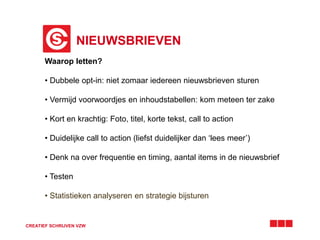 NIEUWSBRIEVEN 
Waarop letten? 
• Dubbele opt-in: niet zomaar iedereen nieuwsbrieven sturen 
• Vermijd voorwoordjes en inhoudstabellen: kom meteen ter zake 
• Kort en krachtig: Foto, titel, korte tekst, call to action 
• Duidelijke call to action (liefst duidelijker dan ‘lees meer’) 
• Denk na over frequentie en timing, aantal items in de nieuwsbrief 
• Testen 
• Statistieken analyseren en strategie bijsturen 
CREATIEF SCHRIJVEN VZW 
 