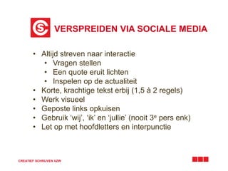 VERSPREIDEN VIA SOCIALE MEDIA 
• Altijd streven naar interactie 
• Vragen stellen 
• Een quote eruit lichten 
• Inspelen op de actualiteit 
• Korte, krachtige tekst erbij (1,5 à 2 regels) 
• Werk visueel 
• Geposte links opkuisen 
• Gebruik ‘wij’, ‘ik’ en ‘jullie’ (nooit 3e pers enk) 
• Let op met hoofdletters en interpunctie 
CREATIEF SCHRIJVEN VZW 
 
