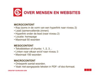 OVER MENSEN EN WEBSITES 
MICROCONTENT 
• Kop (soms in de vorm van een hyperlink naar niveau 2) 
• Lead (samenvattende zinnen) 
• Hyperlink onder de lead (naar niveau 2) 
• Locatie: homepage 
• Maximaal 50 woorden 
MESOCONTENT 
• Tekstblokken of chunks: 1, 2, 3… 
• Linken naar elkaar en/of naar niveau 3 
• Maximaal 150 woorden 
MACROCONTENT 
• Onbeperkt aantal woorden. 
• Vaak niet-aangepaste teksten in PDF- of doc-formaat. 
CREATIEF SCHRIJVEN VZW 
 