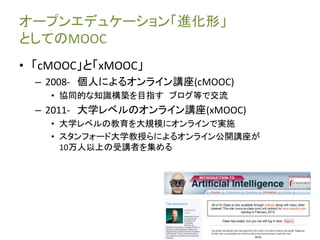 オープンエデュケーション「進化形」 
としてのMOOC 
• 「cMOOC」と「xMOOC」 
– 2008- 個人によるオンライン講座(cMOOC) 
• 協同的な知識構築を目指すブログ等で交流 
– 2011- 大学レベルのオンライン講座(xMOOC) 
• 大学レベルの教育を大規模にオンラインで実施 
• スタンフォード大学教授らによるオンライン公開講座が 
10万人以上の受講者を集める 
 