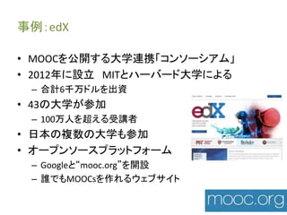事例：edX 
• MOOCを公開する大学連携「コンソーシアム」 
• 2012年に設立MITとハーバード大学による 
– 合計6千万ドルを出資 
• 43の大学が参加 
– 100万人を超える受講者 
• 日本の複数の大学も参加 
• オープンソースプラットフォーム 
– Googleと“mooc.org”を開設 
– 誰でもMOOCsを作れるウェブサイト 
 
