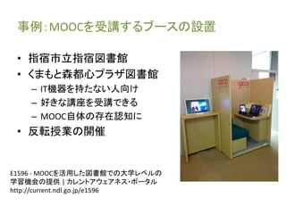事例：MOOCを受講するブースの設置 
• 指宿市立指宿図書館 
• くまもと森都心プラザ図書館 
– IT機器を持たない人向け 
– 好きな講座を受講できる 
– MOOC自体の存在認知に 
• 反転授業の開催 
E1596 - MOOCを活用した図書館での大学レベルの 
学習機会の提供| カレントアウェアネス・ポータル 
http://current.ndl.go.jp/e1596 
 