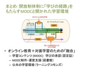 まとめ：開放制体制に「学びの経路」を 
もたらすMOOCと開かれた学習環境 
• オンライン教育＋対面学習のための「融合」 
– 学習コンテンツ(MOOC) 学びの承認（認定証） 
– MOOC制作・運営支援（図書館） 
– 公共の学習環境（ラーニングコモンズ） 
 