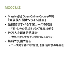MOOCとは 
• Massive(ly) Open Online Courseの略 
「大規模公開オンライン講座」 
• 数週間で学べる学習コースを開設 
– 「教材」の公開だけでなく「教育」を行う 
• 数万人を超える受講者 
– 世界中から参加する学習コミュニティ 
• 無料で受講できる 
– コース完了者に「認定証」を発行(有償の場合も) 
 