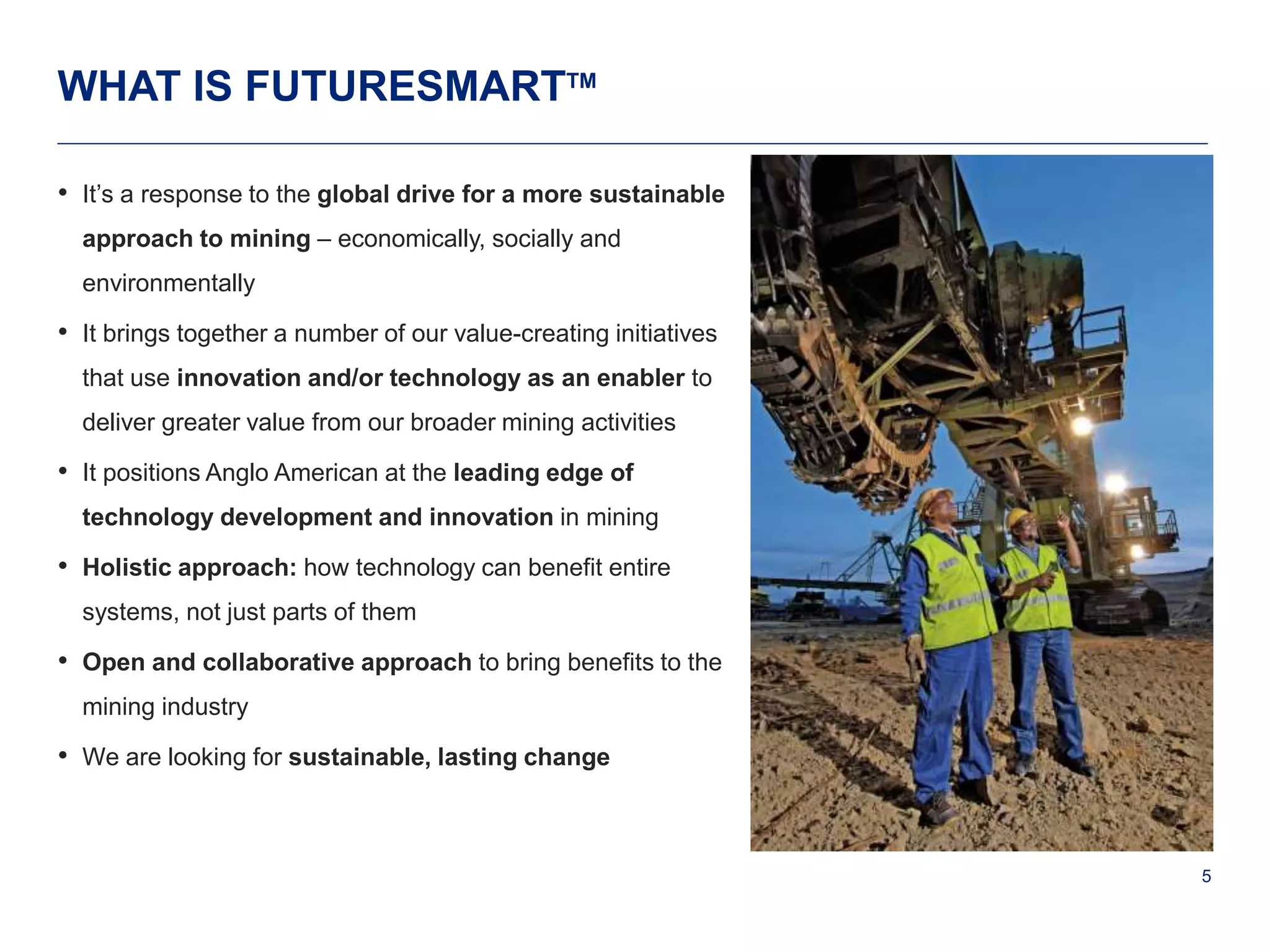 5 
WHAT IS FUTURESMARTTM 
• It’s a response to the global drive for a more sustainable 
approach to mining – economically, socially and 
environmentally 
• It brings together a number of our value-creating initiatives 
that use innovation and/or technology as an enabler to 
deliver greater value from our broader mining activities 
• It positions Anglo American at the leading edge of 
technology development and innovation in mining 
• Holistic approach: how technology can benefit entire 
systems, not just parts of them 
• Open and collaborative approach to bring benefits to the 
mining industry 
• We are looking for sustainable, lasting change 
 