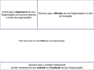 Insira aqui a logomarca da sua 
Organização (ou escreva apenas 
o nome da organização) 
Escreva aqui a Missão da sua Organização e o ano 
de fundação 
Cole aqui duas ou três fotos da sua Organização 
Escreva aqui o contato institucional 
(email, endereço do seu website ou Facebook da sua Organização) 
 