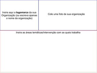 Cole uma foto de sua organização 
Cole aqui duas ou três fotos da sua Organização 
Insira aqui a logomarca da sua 
Organização (ou escreva apenas 
o nome da organização) 
Insira as áreas temáticas/intervenção com as quais trabalha 
 